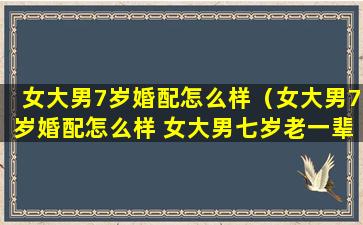 女大男7岁婚配怎么样（女大男7岁婚配怎么样 女大男七岁老一辈说法）